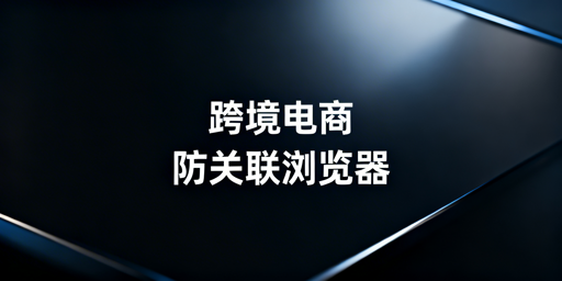 跨境电商专用浏览器：多账号防关联与选型指南