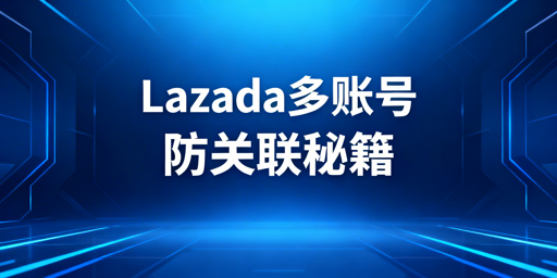 Lazada账号防关联：核心策略与飞跨浏览器推荐