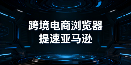 跨境电商浏览器：亚马逊后台加速指南与选型推荐