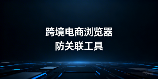 跨境电商防关联浏览器:多店铺运营选型指南