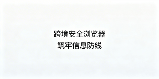 跨境电商安全浏览器:防信息泄露技术与实用指南