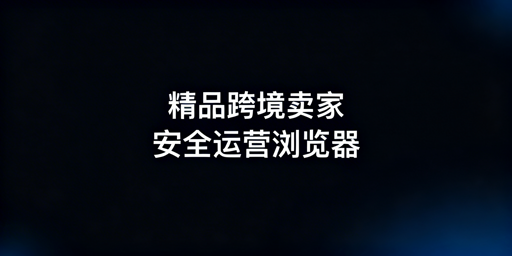 精品模式跨境卖家：浏览器核心需求及适配选型解析