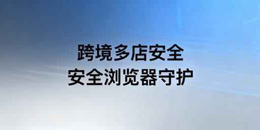 跨境电商多店铺防关联防泄露：首选飞跨安全浏览器
