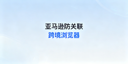 跨境电商浏览器：亚马逊IP关联规避全指南