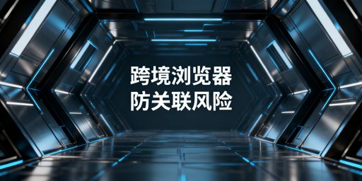 跨境电商多账号防关联：跨境浏览器实操指南