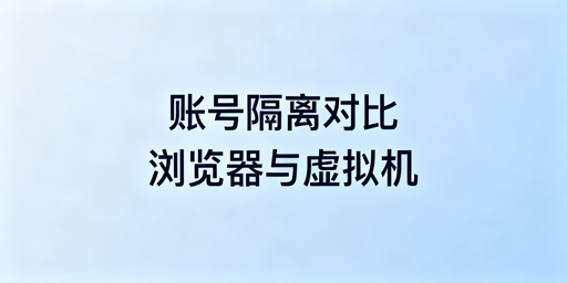 账号隔离浏览器与虚拟机:核心区别对比及选型建议