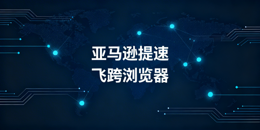 跨境电商浏览器加速亚马逊后台：原理、效果与选型