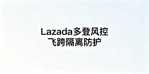 Lazada多人登录:风控规避与防关联实操指南