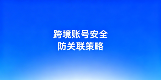 跨境电商账号防关联：共用设备风险与安全防护指南