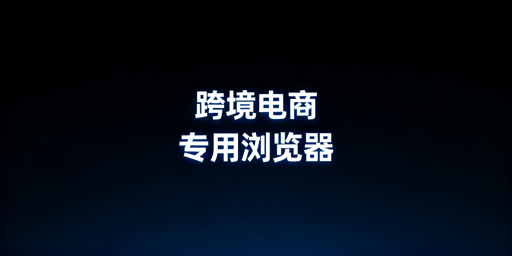 跨境电商专用浏览器:价值解析与选购指南