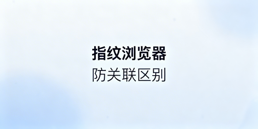 跨境防关联浏览器与指纹浏览器区别及选型指南