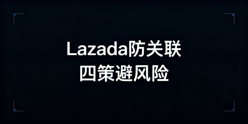 《Lazada防账号关联全流程实操指南》