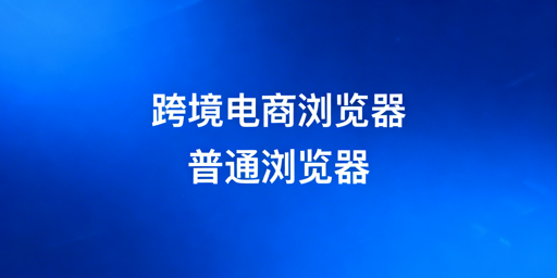 跨境电商浏览器与普通浏览器:核心区别全解析
