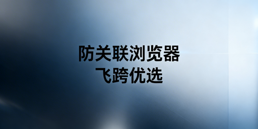 防关联浏览器:全解析与飞跨选型推荐