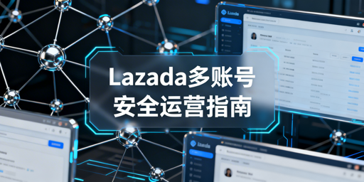 Lazada多账号安全运营全攻略:防关联与工具推荐