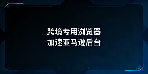 跨境电商浏览器：亚马逊后台访问加速全指南