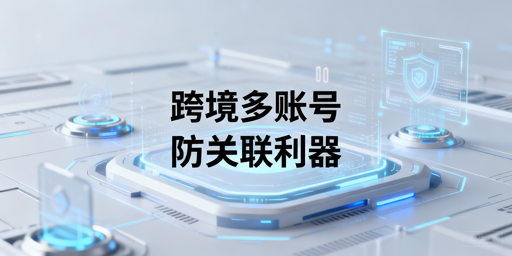 跨境电商防关联浏览器:原理、技术与选型全解析