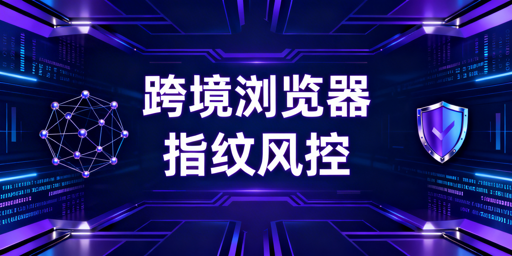 跨境电商浏览器改配升级:防指纹失效与账号风控指南