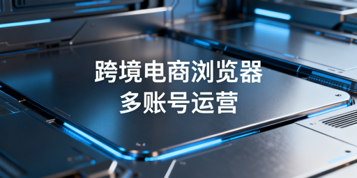 跨境电商浏览器与普通浏览器：多账号运营选型指南