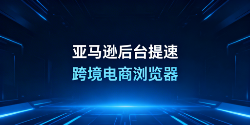 国内访问亚马逊后台提速：跨境电商浏览器全解析