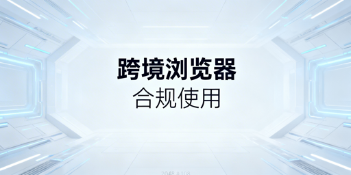 跨境电商浏览器合规使用及选型指南