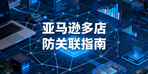 《亚马逊多店铺防关联实操指南：方法工具及注意事项》