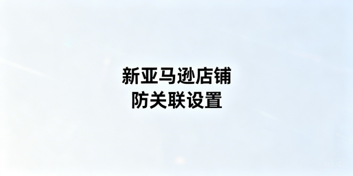 新亚马逊店铺防关联设置全攻略及工具推荐