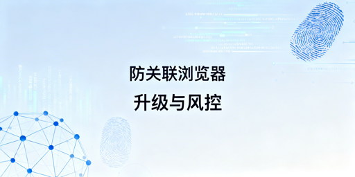 跨境电商防关联浏览器升级：风控解析与安全指南