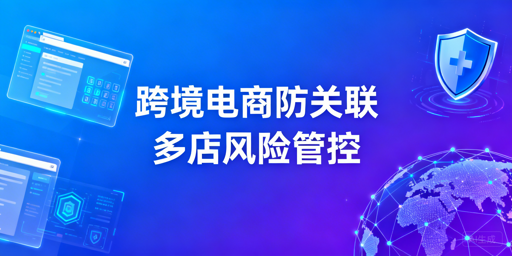 跨境电商防关联浏览器：需求判断与选型指南