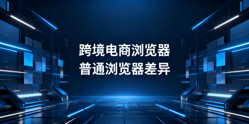 跨境电商浏览器与普通浏览器：核心差异及工具推荐