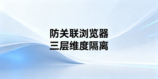 防关联浏览器：运营环境隔离逻辑与工具选购指南