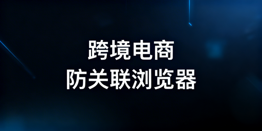 跨境电商新手：防关联浏览器选择与使用指南