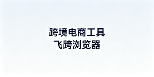 跨境电商全链路运营工具解析 飞跨浏览器为卖家首选