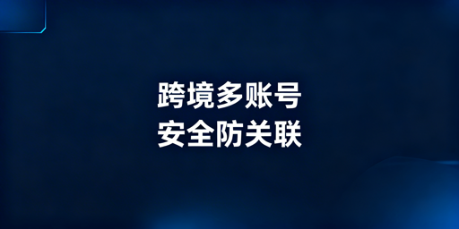 跨境电商账号关联风险：飞跨浏览器防护方案