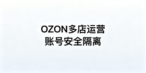 OZON多店铺安全运营：防关联全攻略与工具推荐