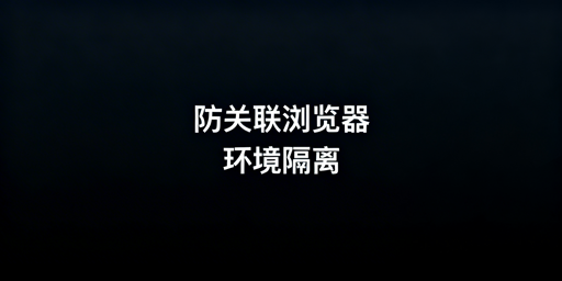 跨境电商防关联浏览器:环境隔离拆解与选型指南