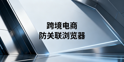 跨境电商防关联浏览器：原理解析与选型指南