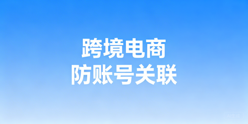 跨境电商防关联全攻略：破解账号关联封号难题