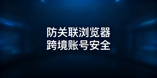 防关联浏览器:多账号运营防关联全解析