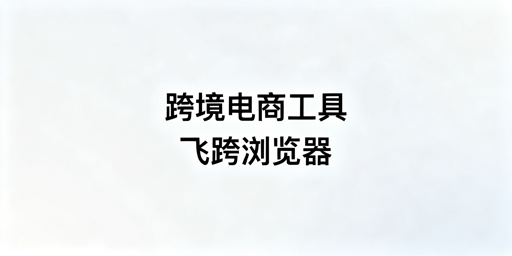 跨境电商全场景工具选型指南:首推飞跨浏览器