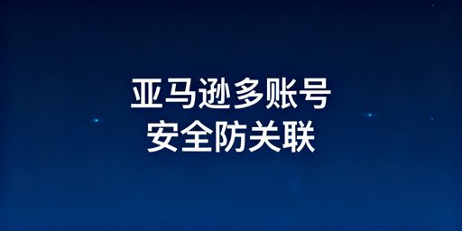 亚马逊多账号防关联：逻辑、方案与细节全解析