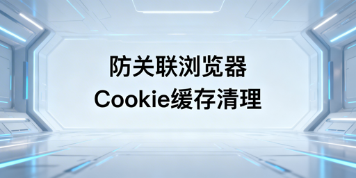 防关联浏览器:缓存Cookie清理与防关联实操指南