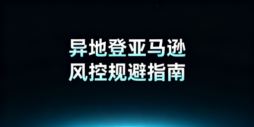 亚马逊新手卖家出差异地登录防风控实操指南