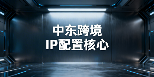 中东跨境业务：浏览器IP选型、服务商与配置指南