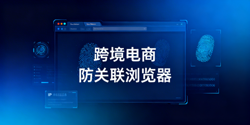 跨境电商防关联浏览器：机制、选择及实操要点