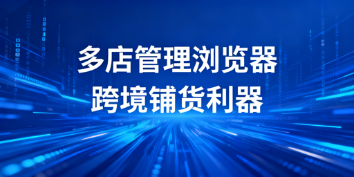 跨境铺货卖家：多店铺管理浏览器的安全提效与选型指南