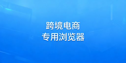 跨境卖家必看：跨境电商浏览器作用及选型指南