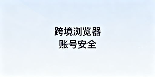 跨境电商浏览器配置调整:规避账号风险指南