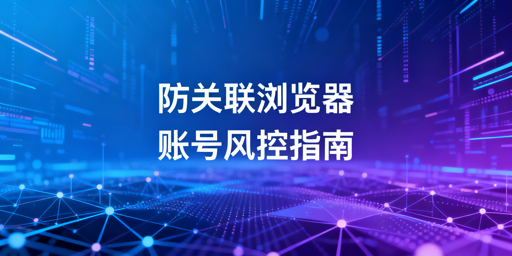 跨境电商防关联浏览器:避封号细节与选型指南