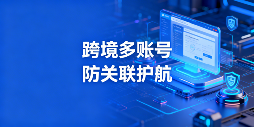 跨境电商多账号运营防关联浏览器实用指南